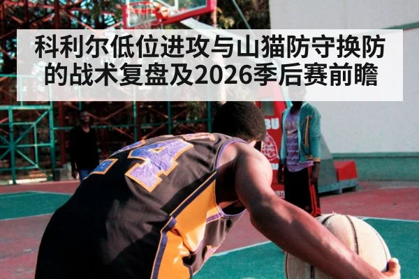科利尔低位进攻与山猫防守换防的战术复盘及2026季后赛前瞻